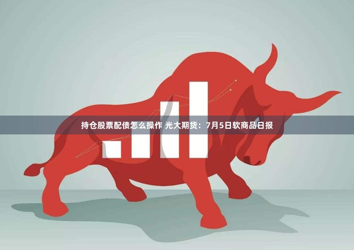 持仓股票配债怎么操作 光大期货：7月5日软商品日报
