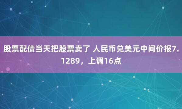 股票配债当天把股票卖了 人民币兑美元中间价报7.1289，上调16点