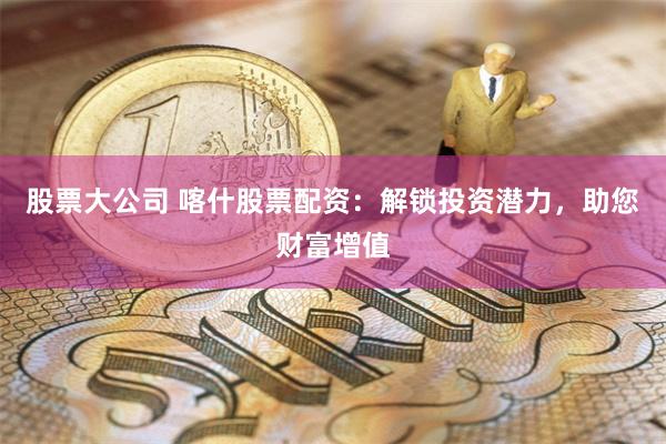 股票大公司 喀什股票配资：解锁投资潜力，助您财富增值