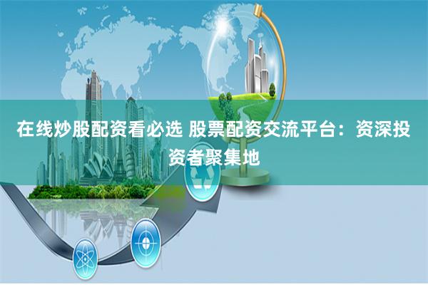 在线炒股配资看必选 股票配资交流平台：资深投资者聚集地