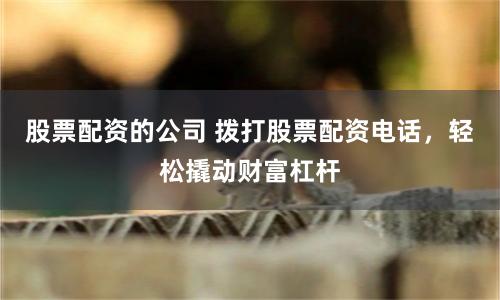 股票配资的公司 拨打股票配资电话，轻松撬动财富杠杆