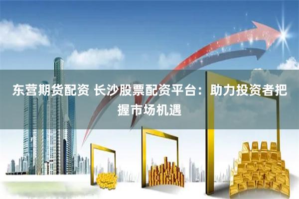 东营期货配资 长沙股票配资平台：助力投资者把握市场机遇
